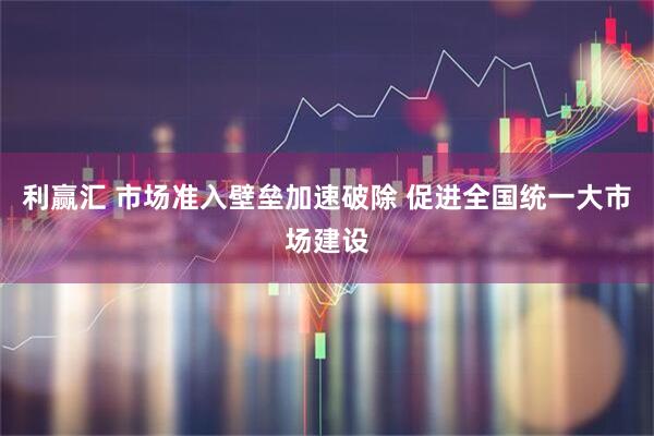 利赢汇 市场准入壁垒加速破除 促进全国统一大市场建设