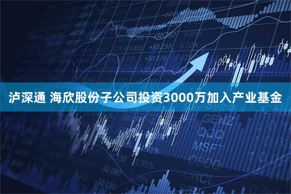 泸深通 海欣股份子公司投资3000万加入产业基金
