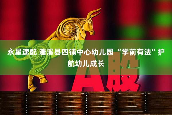 永星速配 濉溪县四铺中心幼儿园 “学前有法”护航幼儿成长