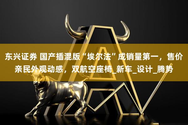 东兴证券 国产插混版“埃尔法”成销量第一，售价亲民外观动感，双航空座椅_新车_设计_腾势