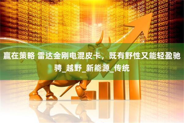 赢在策略 雷达金刚电混皮卡，既有野性又能轻盈驰骋_越野_新能源_传统