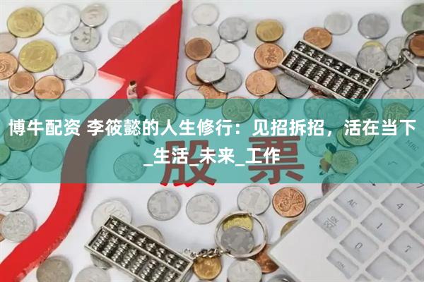 博牛配资 李筱懿的人生修行：见招拆招，活在当下_生活_未来_工作