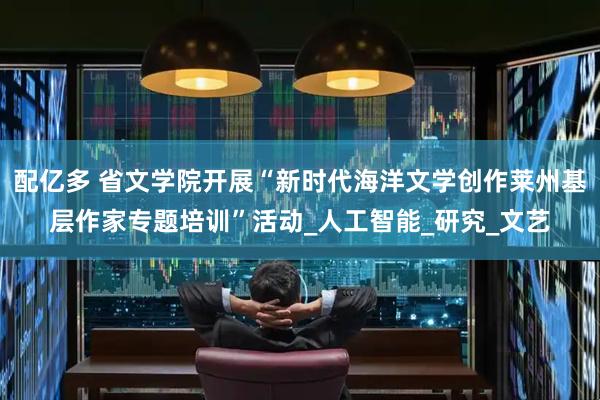 配亿多 省文学院开展“新时代海洋文学创作莱州基层作家专题培训”活动_人工智能_研究_文艺