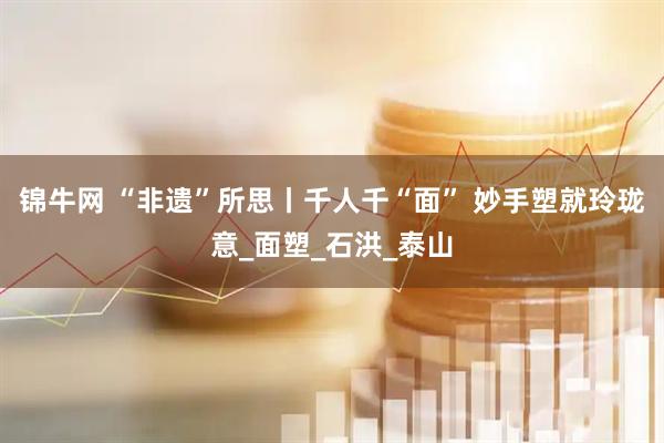 锦牛网 “非遗”所思丨千人千“面” 妙手塑就玲珑意_面塑_石洪_泰山