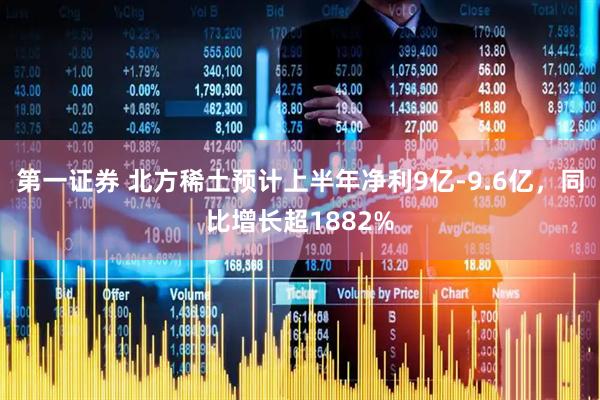 第一证券 北方稀土预计上半年净利9亿-9.6亿，同比增长超1882%