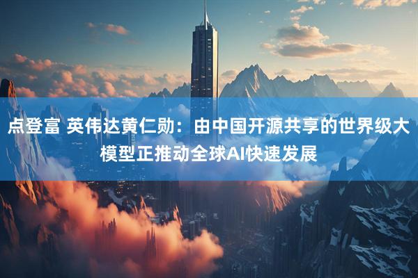 点登富 英伟达黄仁勋：由中国开源共享的世界级大模型正推动全球AI快速发展