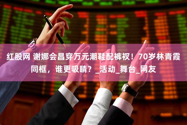 红股网 谢娜会昌穿万元潮鞋配裤衩！70岁林青霞同框，谁更吸睛？_活动_舞台_网友