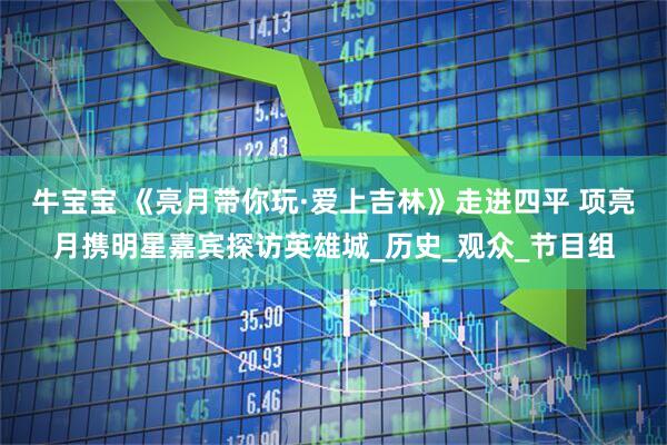 牛宝宝 《亮月带你玩·爱上吉林》走进四平 项亮月携明星嘉宾探访英雄城_历史_观众_节目组