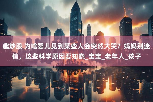 趣炒股 为啥婴儿见到某些人会突然大哭？妈妈别迷信，这些科学原因要知晓_宝宝_老年人_孩子