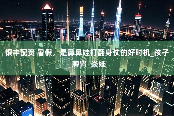 银丰配资 暑假，是鼻鼻娃打翻身仗的好时机_孩子_脾胃_焱娃