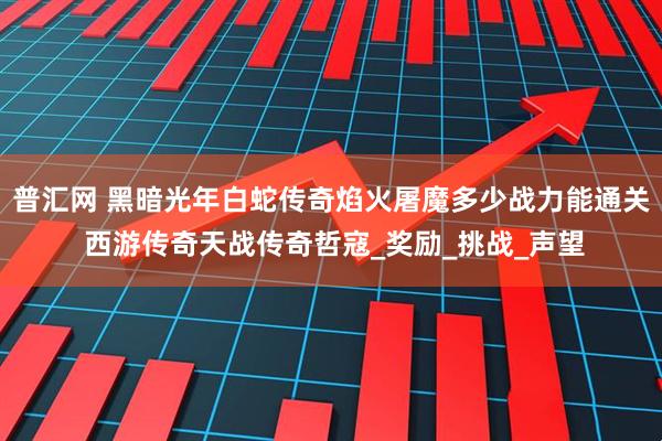 普汇网 黑暗光年白蛇传奇焰火屠魔多少战力能通关 西游传奇天战传奇哲寇_奖励_挑战_声望