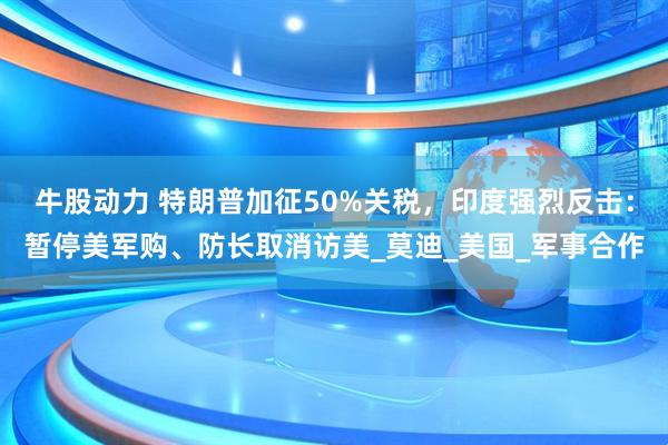 牛股动力 特朗普加征50%关税，印度强烈反击：暂停美军购、防长取消访美_莫迪_美国_军事合作