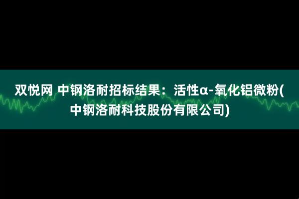 双悦网 中钢洛耐招标结果:活性α-氧化铝微粉(中钢洛耐科技股份有限公司)